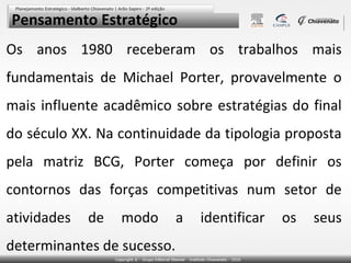 Pensamento Estratégico
Os anos 1980 receberam os trabalhos mais
fundamentais de Michael Porter, provavelmente o
mais influente acadêmico sobre estratégias do final
do século XX. Na continuidade da tipologia proposta
pela matriz BCG, Porter começa por definir os
contornos das forças competitivas num setor de
atividades   de   modo      a   identificar   os   seus
determinantes de sucesso.
 