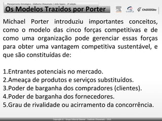 Os Modelos Trazidos por Porter
Michael Porter introduziu importantes conceitos,
como o modelo das cinco forças competitivas e de
como uma organização pode gerenciar essas forças
para obter uma vantagem competitiva sustentável, e
que são constituídas de:

1.Entrantes potenciais no mercado.
2.Ameaça de produtos e serviços substituídos.
3.Poder de barganha dos compradores (clientes).
4.Poder de barganha dos fornecedores.
5.Grau de rivalidade ou acirramento da concorrência.
 