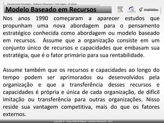 Modelo Baseado em Recursos
Nos anos 1990 começaram a aparecer estudos que
propunham uma nova abordagem para o pensamento
estratégico conhecida como abordagem ou modelo baseado
em recursos. Assume que a organização consiste em um
conjunto único de recursos e capacidades que embasam sua
estratégia, que é o fator primário para sua rentabilidade.

Assume também que os recursos e capacidades ao longo do
tempo podem ser aprimorados ou desenvolvidos pela
organização e que a transferência desses recursos e
capacidades é própria e única de cada organização, de difícil
imitação ou transferência para outras organizações. Nisso
reside sua vantagem competitiva, mais do que os fatores
externos.
 