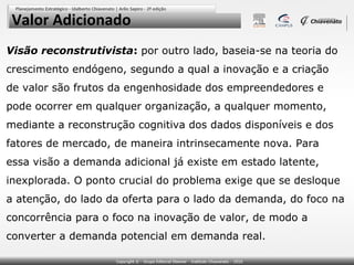 Valor Adicionado
Visão reconstrutivista: por outro lado, baseia-se na teoria do
crescimento endógeno, segundo a qual a inovação e a criação
de valor são frutos da engenhosidade dos empreendedores e
pode ocorrer em qualquer organização, a qualquer momento,
mediante a reconstrução cognitiva dos dados disponíveis e dos
fatores de mercado, de maneira intrinsecamente nova. Para
essa visão a demanda adicional já existe em estado latente,
inexplorada. O ponto crucial do problema exige que se desloque
a atenção, do lado da oferta para o lado da demanda, do foco na
concorrência para o foco na inovação de valor, de modo a
converter a demanda potencial em demanda real.
 