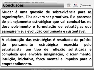 Conclusões
Mudar é uma questão de sobrevivência para as
organizações. Elas devem ser proativas. É o processo
de planejamento estratégico que vai conduzí-las no
desenvolvimento e formulação de estratégias que
assegurem sua evolução continuada e sustentável.

A elaboração das estratégias é resultado da prática
do     pensamento       estratégico  exercida pelo
estrategista, um tipo de reflexão sofisticada e
complexa que envolve imaginação, discernimento,
intuição, iniciativa, força mental e impulso para o
empreendimento.
 