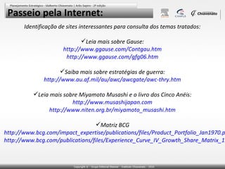 Passeio pela Internet:
       Identificação de sites interessantes para consulta dos temas tratados:

                             Leia mais sobre Gause:
                      http://www.ggause.com/Contgau.htm
                       http://www.ggause.com/gfg06.htm

                     Saiba mais sobre estratégias de guerra:
              http://www.au.af.mil/au/awc/awcgate/awc-thry.htm

          Leia mais sobre Miyamoto Musashi e o livro dos Cinco Anéis:
                        http://www.musashijapan.com
                http://www.niten.org.br/miyamoto_musashi.htm

                                  Matriz BCG
http://www.bcg.com/impact_expertise/publications/files/Product_Portfolio_Jan1970.p
http://www.bcg.com/publications/files/Experience_Curve_IV_Growth_Share_Matrix_19
 
