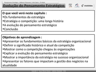 Evolução do Pensamento Estratégico
O que você verá neste capítulo :
•Os fundamentos da estratégia
•Estratégia e competição: uma longa história
•A evolução do pensamento estratégico
•Conclusão

Objetivos de aprendizagem :
•Apresentar os fundamentos básicos da estratégia organizacional
•Definir o significado histórico e atual da competição
•Mostrar como a competição chegou às organizações
•Explicar a evolução do pensamento estratégico
•Mostrar a importância da estratégia no sucesso organizacional
•Apresentar os fatores que impactam a gestão dos negócios na
atualidade
 