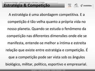 Estratégia & Competição

  A estratégia é uma abordagem competitiva. E a
 competição é tão velha quanto a própria vida no
 nosso planeta. Quando se estuda o fenômeno da
 competição nas diferentes dimensões onde ele se
 manifesta, entende-se melhor a íntima e estreita
relação que existe entre estratégia e competição. É
  que a competição pode ser vista sob os ângulos
biológico, militar, político, esportivo e empresarial.
 