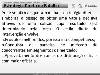 Estratégia Direta ou Batalha
Pode-se afirmar que a batalha – estratégia direta –
simboliza o desejo de obter uma vitória decisiva
através de uma colisão cujo resultado será
determinado pela força. O estilo direto de
intervenção envolve:
a.Produtos melhorados, por isso mais competitivos;
b.Conquista de parcelas de mercado de
concorrentes em segmentos de mercado;
c.Aproveitamento dos canais de distribuição atuais
com maior eficácia.
 