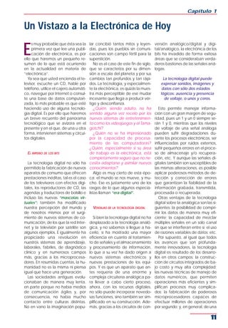 Capítulo 1


Un Vistazo a la Electrónica de Hoy

E
     s muy probable que ésta sea la     lar concibió tantos mitos y leyen-        versión analógico/digital y digi-
     primera vez que lee una publi-     das, pues los pueblos sin comuni-         tal/analógico, la electrónica de los
     cación de electrónica, es por      caciones son campo fértil para la         bits ha invadido de forma exitosa
ello que haremos un pequeño re-         superstición.                             áreas que se consideraban verda-
sumen de lo que está ocurriendo             No es el caso de este fin de siglo,   deros bastiones de las señales aná-
en la actualidad en materia de          que se caracteriza por su dimen-          logas.
“electrónica”.                          sión a escala del planeta y por sus
   Ya sea que usted encienda el te-     cambios tan profundos y tan rápi-              La tecnología digital puede
levisor, escuche un CD, hable por       dos. La tecnología, y especialmen-           expresar sonidos, imágenes y
teléfono, utilice el cajero automáti-   te la electrónica, es quizás la mues-         datos con sólo dos estados
co, navegue por Internet o consul-      tra más perceptible de ese mudar             lógicos: ausencia y presencia
te una base de datos computari-         incesante que llega a producir vér-             de voltaje, o unos y ceros.
zada, lo más probable es que esté       tigo y desconfianza.
haciendo uso de alguna tecnolo-             ¿Quién, siendo adulto, no ha             Esto permite manejar informa-
gía digital. Es por ello que haremos    sentido alguna vez recelo por los         ción con un gran margen de segu-
un breve recuento del panorama          nuevos sistemas de entretenimien-         ridad, pues un 1 y un 0 siempre se-
tecnológico que se avizora en el        to como los videojuegos y el Tama-        rán 1 y 0, mientras que los niveles
presente y en el que, de una u otra     gotchi?                                   de voltaje de una señal análoga
forma, intervienen sistemas y circui-       ¿Quién no se ha impresionado          pueden sufrir degradaciones du-
tos digitales.                          por la capacidad de procesa-              rante los procesos electrónicos, ser
                                        miento de las computadoras?               influenciadas por ruidos externos,
                                        ¿Quién, especialmente si su área          sufrir pequeños errores en el proce-
  EL IMPERIO DE LOS BITS                de trabajo es la electrónica, está        so de almacenaje y/o recupera-
                                        completamente seguro que no ne-           ción, etc. Y aunque las señales di-
   La tecnología digital no sólo ha     cesita adaptarse y asimilar nuevos        gitales también son susceptibles de
permitido la fabricación de nuevos      conocimientos?                            las mismas alteraciones, es posible
aparatos de consumo que ofrecen             Algo es muy cierto de esta épo-       aplicar poderosos métodos de de-
prestaciones inéditas, tal es el caso   ca: el mundo se nos mueve, y mu-          tección y corrección de errores
de los televisores con efectos digi-    cho. Ese es justamente uno de los         que garantizan la fiabilidad de la
tales, los reproductores de CD, las     rasgos de lo que algunos especia-         información grabada, transmitida,
agendas y traductores de bolsillo e     listas llaman “era digital”.              procesada o recuperada.
incluso las nuevas “mascotas vir-                                                    Otras ventajas de la tecnología
tuales”; también ha modificado                                                    digital sobre la analógica son las si-
nuestra percepción del mundo y            VENTAJAS DE LA TECNOLOGÍA DIGITAL       guientes: la posibilidad de compri-
de nosotros mismos por el surgi-                                                  mir los datos de manera muy efi-
miento de nuevos sistemas de co-          Si bien la tecnología digital no ha     ciente; la capacidad de mezclar
municación, de los que la red Inter-    desplazado a la tecnología analó-         múltiples señales en un solo canal
net y la televisión por satélite son    gica, y no sabemos si llegue a ha-        sin que se interfieran entre sí; el uso
algunos ejemplos. E igualmente ha       cerlo, sí ha mostrado una mayor           de razones variables de datos; etc.
propiciado una revolución en            eficiencia en cuanto al tratamien-           Por supuesto, al igual que todos
nuestros sistemas de aprendizaje,       to de señales y el almacenamiento         los avances que son profunda-
laborales, fabriles, de diagnóstico     y procesamiento de información,           mente innovadores, la tecnología
clínico y en numerosos campos           lo que a su vez ha dado origen a          digital es resultado de los desarro-
más, gracias a los microprocesa-        nuevos sistemas electrónicos y            llos en otros campos: la construc-
dores. En resumidas cuentas, la hu-     nuevas prestaciones de los equi-          ción de circuitos integrados de ba-
manidad no es la misma ni piensa        pos. Y es que un aparato que an-          jo costo y muy alta complejidad;
igual que hace una generación.          tes requería de una enorme y              las nuevas técnicas de manejo de
   Las sociedades antiguas evolu-       compleja circuitería analógica pa-        datos numéricos, que permiten
cionaban de manera muy lenta,           ra llevar a cabo cierto proceso,          operaciones más eficientes y sim-
en parte porque no había medios         ahora, con los recursos digitales,        plifican procesos muy complica-
de comunicación ágiles y, por           no sólo puede incorporar novedo-          dos; la fabricación de poderosos
consecuencia, no había mucho            sas funciones, sino también ser sim-      microprocesadores capaces de
contacto entre culturas distintas.      plificado en su construcción. Ade-        efectuar millones de operaciones
No en vano la imaginación popu-         más, gracias a los circuitos de con-      por segundo; y, en general, de una

                                                                                                                     11
 