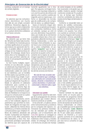 Principios de Generación de la Electricidad
continua evolución en el manejo transmitir igualmente voz e ima-              de señal incluidos en los satélites,
de señales digitales.                  gen. Por supuesto, la imagen trans-    han avanzado a tal grado que un
                                       mitida es de muy baja resolución y     satélite moderno puede manejar
                                       con una frecuencia de refresco de      cientos de canales de TV y audio a
   COMUNICACIONES                      apenas unos cuantos cuadros por        la vez, al tiempo que transfiere
                                       segundo, pero se espera que, con-      enormes cantidades de datos de-
   Ya sabemos que las comunica- forme se desarrollen las tecnolo-             rivados de los flujos de llamadas te-
ciones electrónicas van mucho gías de codificación y de compre-               lefónicas.
más allá de una simple conexión sión de datos, su calidad mejore.                Conforme se desarrolló todo un
telefónica. Revisemos algunos sis-       Hasta el momento ningún siste-       sistema de satélites comerciales,
temas que ya se están empleando ma ha sido aceptado por las gran-             las grandes compañías televisoras
en nuestros días y que posiblemen- des compañías telefónicas como             pudieron vender directamente sus
te se vuelvan elementos cotidianos un estándar, aunque ya está en             señales a los usuarios. Fue enton-
en un futuro cercano.                  uso una alternativa muy promete-       ces cuando se comenzó a instalar
                                       dora: por medio de la red Internet     en muchos hogares del mundo las
   Videoconferencia                    es posible enlazar dos o más com-      tradicionales antenas parabólicas
   No obstante que ya tiene más putadoras utilizando las líneas tele-         que toman la señal que “baja” del
de 100 años de haber sido inventa- fónicas tradicionales, y entre sus         satélite y la entregan a un receptor
do, el teléfono ha mostrado pocos mensajes intercambiados se pue-             especial que finalmente recupera
cambios significativos en sus princi- de hacer una combinación de au-         las emisiones televisivas. La desven-
pios básicos de operación (de he- dio y video comprimido, en pe-              taja de dicho sistema, es que se re-
cho, es posible utilizar un aparato queños “paquetes” que se deco-            quiere una antena de grandes di-
antiguo en las modernas líneas di- difican en el sistema receptor y se        mensiones y un enorme mecanis-
gitales). Sin embargo, desde hace presentan al usuario como voz pro-          mo que permita cambiar su orien-
varios años se ha trabajado en sis- veniente de la tarjeta de sonido e        tación hacia tal o cual satélite.
temas que permiten además ob- imagen expedida en el monitor. La                  Ese sistema de recepción de TV
servar en una pequeña pantalla al ventaja de esta innovación, es que          vía satélite ha quedado obsoleto
interlocutor.                          las computadoras pueden estar          gracias a las técnicas digitales,
   Se han hecho múltiples experi- ubicadas en puntos muy distantes            que mediante una poderosa com-
mentos en esa dirección, aunque del planeta, pero el costo de la lla-         presión de datos hacen posible la
un obstáculo muy importante es la mada no es de larga distancia, si-          transmisión y codificación de va-
inversión necesaria para sustituir los no local, de la misma manera que       rios canales en el mismo ancho de
tradicionales cables de cobre de los demás servicios de Internet.             banda dedicado normalmente a
la red telefónica, por un tendido                                             un solo canal. De esta manera, es
de fibra óptica que permite un an-         No está de más recordar otro       posible utilizar una pequeña ante-
cho de banda muy amplio. Cuan- servicio moderno que constituye                na orientada de manera perma-
do sólo se maneja una señal de una alternativa de comunicación                nente hacia una misma dirección,
audio (y ni siquiera de muy alta ca- barata, eficiente e instantánea: el      desde donde transmite su señal
lidad), es suficiente el cableado correo electrónico. Si usted está           uno o más satélites geoestaciona-
tradicional, pero cuando se re- conectado a Internet sabe a qué               rios. A este nuevo sistema se le co-
quiere enviar el enorme flujo de                  nos referimos.              noce como DTH-TV (siglas de Di-
datos que implica la transmisión de                                           rect-to-Home TV o televisión direc-
una imagen en movimiento, la pér-                                             ta al hogar).
dida de fidelidad en el trayecto es      Televisión vía satélite                 Internet también ha sido plan-
tal que la comunicación se vuelve        Seguramente usted ha sido testi-     teado como un recurso para la
prácticamente imposible.               go de la propagación de antenas        transmisión de programas televisi-
   A pesar de esta limitante, a la fe- parabólicas que reciben directa-       vos, aunque igualmente se ha to-
cha se han realizado algunos ex- mente la señal de un satélite.               pado con la barrera del ajustado
perimentos que permiten la trans-        En los años 60’s, en plena carrera   ancho de banda de las líneas tele-
misión de imágenes de baja reso- entre norteamericanos y soviéticos           fónicas tradicionales; sin embar-
lución, utilizando las mismas líneas por la conquista del espacio, co-        go, es posible que con la aparición
telefónicas y el mismo estándar de menzaron las primeras transmisio-          de los llamados Cable Modems
comunicaciones que emplean mi- nes de televisión por satélite. Al             (dispositivos que utilizan las líneas
llones de teléfonos alrededor del principio, con el lanzamiento del           de TV por cable para establecer
mundo. Compañías tan importan- Early Bird apenas se consiguió un              enlaces vía Internet) y el consi-
tes como Casio, AT&T, Laboratorios flujo de 240 llamadas telefónicas si-      guiente aumento en la velocidad
Bell, Matsushita y otras más, han multáneas entre Europa y Estados            de transferencia de datos, la TV
presentado prototipos funcionales Unidos; sin embargo, de entonces            por esta red se convierta en algo
de sistemas que son capaces de a la fecha los circuitos de manejo             cotidiano.


 12
 