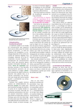 Capítulo 1
                                               se envía en formato digital y          El DVD
Fig. 1
                                               se despliega en una pantalla           Recientemente entró al merca-
                                               de cristal líquido mediante          do de consumo y de computación
                                               caracteres alfanuméricos.            un nuevo sistema de almacena-
                                                  Pero hay todavía un sistema       miento de información que segu-
                                               de localización personal no          ramente va a reemplazar a las cin-
                                               muy conocido.                        tas de video y al CD convencional:
                                                  ¿Ha observado en algunos          nos referimos al formato de audio y
                                               camiones repartidores la le-         video digital conocido como DVD
                                               yenda “Protegido con sistema         o disco versátil digital.
                                               de localización vía satélite”?         Estos discos tienen un aspecto
                                                  Esta forma de ubicación se        muy similar al de un CD común; de
                                               basa en un pequeño aparato           hecho, su tecnología de fabrica-
                                               denominado GPS (Global Po-           ción es similar, con la salvedad de
                                               sitioning System o Sistema de        que pueden almacenar una canti-
                                               Posición Global), el cual reci-      dad de datos seis veces mayor a la
                                               be las señales enviadas por          de un disco de audio digital debi-
                                               tres o más satélites colocados       do a que es menor el tamaño de
                                               en órbita estacionaria; mi-          los pits de información (figura 1); y
                                               diendo de forma muy precisa          aun esa capacidad podría llegar a
                                               el tiempo que tarda cada se-         ser hasta más de 20 veces superior
                                               ñal en llegar, es posible deter-     a la que alcanza un CD, gracias a
   Comunicación y                        minar la ubicación del camión (lo          un sistema de grabación por ca-
   localización personal                 cual se logra con un margen de             pas (figura 2).
   La telefonía celular es un medio      error de pocos metros); para llevar          Esto hace que el DVD se convier-
de comunicación que apareció             a cabo este cálculo, los GPS nece-         ta en un medio de almacenamien-
hace pocos años y que ha tenido          sitan forzosamente de una compu-           to ideal para video digitalizado,
buena aceptación, y si bien las          tadora que mide los retardos de            con la ventaja de que proporcio-
emisiones son analógicas, su tec-        las señales de los satélites, realiza la   na mejor calidad de imagen que
nología depende en los centros de        triangulación de señales y localiza        las tradicionales cintas magnéti-
control de sistemas digitales muy        con exactitud el punto del globo           cas, y que además ofrece las ven-
complejos. Además, se le han in-         terrestre en que se encuentra.             tajas del medio óptico: su nulo des-
corporado recursos digitales de             Este método también ha revolu-          gaste y la posibilidad de añadir
encriptación de conversaciones           cionado los sistemas de orienta-           datos de control y de detección y
para evitar que personas ajenas          ción en la navegación marítima y           corrección de errores en la lectura.
puedan interceptar llamadas, así         aérea, pues permiten a los capita-
como “llaves de seguridad” que           nes de barco y a los pilotos consul-          La televisión de alta definición
permiten precisar si una llamada         tar en tiempo real la posición del            Aunque ya tiene más de 50
efectivamente proviene de un             barco o la nave a través de una            años, el formato de televisión NTSC
cierto teléfono o si algún “pirata”      computadora a bordo que recibe             sigue rigiendo la transmisión y re-
está tratando de utilizar la línea sin   las señales del GPS.                       cepción de señales televisivas en
derecho. Una adición más, es el
cálculo automático de factura-
ción, por medio del cual el usuario        AUDIO Y VIDEO               Fig. 2
puede ir controlando sus consu-
mos telefónicos.                           Esta es una área
   También han surgido sistemas          donde los cambios son
masivos de radiolocalización, los        percibidos muy rápi-
llamados beeper, los cuales pue-         damente por el públi-
den transmitir mensajes sin importar     co consumidor y por el
el punto de la ciudad donde se           especialista electróni-
encuentre el usuario. Para ello, las     co, y probablemente
compañías proveedoras del servi-         es la que más influye
cio poseen estaciones radiales,          en nuestros hábitos de
que emiten en todas direcciones el       entretenimiento. Ense-
mensaje, pero con una clave digi-        guida haremos refe-
tal única para que sólo pueda ser        rencia a algunos de
decodificada por el receptor desti-      sus principales avan-
natario. Incluso, el mismo mensaje       ces.


                                                                                                                    13
 