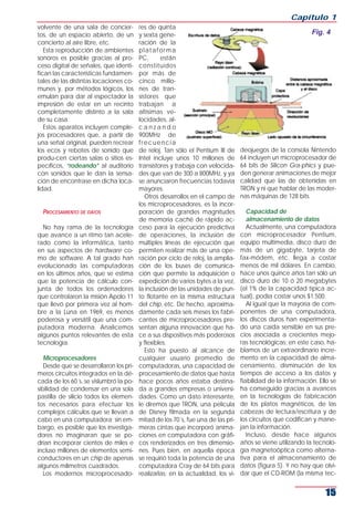 Capítulo 1
volvente de una sala de concier-         res de quinta
tos, de un espacio abierto, de un        y sexta gene-                                                       Fig. 4
concierto al aire libre, etc.            ración de la
   Esta reproducción de ambientes        plataforma
sonoros es posible gracias al pro-       PC,      están
ceso digital de señales, que identi-     constituidos
fican las características fundamen-      por más de
tales de las distintas locaciones co-    cinco millo-
munes y, por métodos lógicos, los        nes de tran-
emulan para dar al espectador la         sistores que
impresión de estar en un recinto         trabajan a
completamente distinto a la sala         altísimas ve-
de su casa.                              locidades, al-
   Estos aparatos incluyen comple-       canzando
jos procesadores que, a partir de        900MHz de
una señal original, pueden recrear       frecuencia
los ecos y rebotes de sonido que         de reloj. Tan sólo el Pentium III de     deojuegos de la consola Nintendo
produ-cen ciertas salas o sitios es-     Intel incluye unos 10 millones de        64 incluyen un microprocesador de
pecíficos, “rodeando” al auditorio       transistores y trabaja con velocida-     64 bits de Silicon Gra-phics y pue-
con sonidos que le dan la sensa-         des que van de 300 a 800MHz, y ya        den generar animaciones de mejor
ción de encontrase en dicha loca-        se anunciaron frecuencias todavía        calidad que las de obtenidas en
lidad.                                   mayores.                                 TRON y ni que hablar de las moder-
                                            Otros desarrollos en el campo de      nas máquinas de 128 bits.
                                         los microprocesadores, es la incor-
  PROCESAMIENTO DE DATOS                 poración de grandes magnitudes              Capacidad de
                                         de memoria caché de rápido ac-              almacenamiento de datos
  No hay rama de la tecnología           ceso para la ejecución predictiva           Actualmente, una computadora
que avance a un ritmo tan acele-         de operaciones, la inclusión de          con microprocesador Pentium,
rado como la informática, tanto          múltiples líneas de ejecución que        equipo multimedia, disco duro de
en sus aspectos de hardware co-          permiten realizar más de una ope-        más de un gigabyte, tarjeta de
mo de software. A tal grado han          ración por ciclo de reloj, la amplia-    fax-módem, etc. llega a costar
evolucionado las computadoras            ción de los buses de comunica-           menos de mil dólares. En cambio,
en los últimos años, que se estima       ción que permite la adquisición o        hace unos quince años tan sólo un
que la potencia de cálculo con-          expedición de varios bytes a la vez,     disco duro de 10 ó 20 megabytes
junta de todos los ordenadores           la inclusión de las unidades de pun-     (el 1% de la capacidad típica ac-
que controlaron la misión Apolo 11       to flotante en la misma estructura       tual), podía costar unos $1.500.
que llevó por primera vez al hom-        del chip, etc. De hecho, aproxima-          Al igual que la mayoría de com-
bre a la Luna en 1969, es menos          damente cada seis meses los fabri-       ponentes de una computadora,
poderosa y versátil que una com-         cantes de microprocesadores pre-         los discos duros han experimenta-
putadora moderna. Analicemos             sentan alguna innovación que ha-         do una caída sensible en sus pre-
algunos puntos relevantes de esta        ce a sus dispositivos más poderosos      cios asociada a crecientes mejo-
tecnología.                              y flexibles.                             ras tecnológicas; en este caso, ha-
                                            Esto ha puesto al alcance de          blamos de un extraordinario incre-
   Microprocesadores                     cualquier usuario promedio de            mento en la capacidad de alma-
   Desde que se desarrollaron los pri-   computadoras, una capacidad de           cenamiento, disminución de los
meros circuitos integrados en la dé-     procesamiento de datos que hasta         tiempos de acceso a los datos y
cada de los 60´s, se vislumbró la po-    hace pocos años estaba destina-          fiabilidad de la información. Ello se
sibilidad de condensar en una sola       da a grandes empresas o universi-        ha conseguido gracias a avances
pastilla de silicio todos los elemen-    dades. Como un dato interesante,         en la tecnologías de fabricación
tos necesarios para efectuar los         le diremos que TRON, una película        de los platos magnéticos, de las
complejos cálculos que se llevan a       de Disney filmada en la segunda          cabezas de lectura/escritura y de
cabo en una computadora; sin em-         mitad de los 70´s, fue una de las pri-   los circuitos que codifican y mane-
bargo, es posible que los investiga-     meras cintas que incorporó anima-        jan la información.
dores no imaginaran que se po-           ciones en computadora con gráfi-            Incluso, desde hace algunos
drían incorporar cientos de miles e      cos renderizados en tres dimensio-       años se viene utilizando la tecnolo-
incluso millones de elementos semi-      nes. Pues bien, en aquella época         gía magnetoóptica como alterna-
conductores en un chip de apenas         se requirió toda la potencia de una      tiva para el almacenamiento de
algunos milímetros cuadrados.            computadora Cray de 64 bits para         datos (figura 5). Y no hay que olvi-
   Los modernos microprocesado-          realizarlas; en la actualidad, los vi-   dar que el CD-ROM (la misma tec-


                                                                                                                  15
 