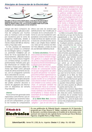 Principios de Generación de la Electricidad
                                                                                       que interfaces similares a las que
Fig. 5
                                                                                       se utilizan en los programas multi-
                                                                                       media, es decir, pantallas con tex-
                                                                                       to, gráficos, sonidos, animación y
                                                                                       otros elementos de control que se
                                                                                       utilizan en los programas con inter-
                                                                                       face gráfica. Y al igual que en un
                                                                                       progra-ma multimedia, la pantalla
                                                                                       tiene textos e imágenes sensibles
                                                                                       que, al colocar el puntero del ra-
                                                                                       tón y hacer clic, permiten “saltar”
nología del disco compacto de             ofrece una serie de servicios que            de un punto a otro de la misma
audio digital, pero aplicada a siste-     definitivamente han modificado el            página o hacia otra página.
mas de cómputo) por muchos                concepto de la comunicación. In-                La Web es la parte más exitosa
años se mantuvo como el medio             ternet es una red mundial de com-            de Internet y la que de hecho ha
por excelencia para la venta de           putadoras conectadas entre sí por            popularizado a esta red mundial
programas multimedia, debido a            medio de líneas de rápido acceso,            de computadoras, debido a su
su alta capacidad de almacena-            a través de comunicaciones vía sa-           manejo extraordinariamente senci-
miento (hasta 640 MB de informa-          télite o por simples líneas telefóni-        llo. Cualquier persona, aunque no
ción) y muy bajo costo.                   cas. Estos son los servicios de Inter-       tenga conocimientos de compu-
  Es más, pruebas de laboratorio          net más utilizados, y todos al costo         tación, puede “navegar” en la
en las que también se combinan            de una llamada telefónica local:             Web. Además, otra de sus ventajas
las tecnologías óptica y magnéti-                                                      es que hay millones de páginas en
ca, prometen multiplicar por un              1) Correo electrónico. Permite el         todo el mundo, puestas por las em-
factor de 10 la capacidad de al-          intercambio de información escrita           presas, por las universidades y por
macenamiento, utilizando básica-          (pueden enviarse también imáge-              particulares, que brindan acceso
mente los mismos discos magnéti-          nes, gráficos o cualquier otro tipo          gratuito a todo tipo de informa-
cos; al mismo tiempo, se están ex-        de archivo computacional) de for-            ción. De hecho, es muy importante
perimentando métodos para gra-            ma prácticamente instantánea y a             que usted, ya sea estudiante,
bar información en cristales foto-        cualquier parte del mundo.                   hobista, técnico en electrónica o
sensibles e incluso para utilizar me-        2) IRC. Permite entrar a grupos           profesional, vaya pensando en ad-
morias tipo RAM como principal            virtuales de conversación escrita,           quirir una computadora (si no la
medio de almacenamiento de da-            en los que navegadores de distin-            tiene) y conectarse a Internet, si es
tos, con el consiguiente aumento          tas partes del planeta “se reúnen”           que aún no lo ha hecho. A través
de la velocidad de acceso.                para intercambiar experiencias so-           sus páginas en la Web, los fabri-
  Gracias a estos avances, se cal-        bre un tema específico; lo que un            cantes de equipos electrónicos
cula que hacia principios del próxi-      usuario escribe en su computado-             brindan mucha información gratui-
mo siglo una computadora están-           ra los otros lo reciben. A estos servi-      ta y sumamente valiosa; además,
dar podría contener decenas o             cios también se les conoce como              se pueden intercambiar experien-
cientos de gigabytes de informa-          chats. El concepto también ha                cias con otros usuarios de diferen-
ción en dispositivos de tamaño            evolucionado hacia la conversa-              tes partes del mundo, etc.
muy reducido.                             ción directa como si fuera una lla-             Existen otros servicios disponibles
                                          mada telefónica (los llamados In-            en Internet, como grupos de discu-
   Internet                               ternet-phone) e incluso hacia la             sión, listas de correo, transferencia
   Pocos temas han generado tanta         transmisión de la imagen de los in-          de archivos de un servidor hacia
expectativa como Internet, aun en-        terlocutores.                                cualquier computadora que lo so-
tre el público que raramente traba-          3) La World Wide Web (telaraña            licite (FTP), etc., pero sin duda estos
ja con una computadora; y es que          mundial). Es un sistema basado en            son los más empleados por el usua-
la red mundial de computadoras            “páginas “, que no son otra cosa             rio típico. ****************


                                          Es una publicación de Editorial Quark, compuesta de 24 fascículos,
                                          preparada por el Ing. Horacio D. Vallejo, contando con la colaboración
                                          de docentes y escritores destacados en el ámbito de la electrónica inter-
                                          nacional. Los temas de este capítulo fueron escritos por Oscar Montoya
                                          Figueroa, Leopoldo Parra y Felipe Orozco.



           Editorial Quark SRL - Herrera 761, (1295), Bs. As. - Argentina - Director: H. D. Vallejo - Tel.: 4301-8804
 