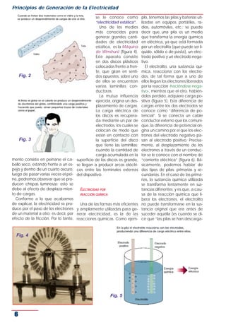 Principios de Generación de la Electricidad
                                                se le conoce como           plo, tenemos las pilas y baterías uti-
                                                “electricidad estática”.    lizadas en equipos portátiles, ra-
                                                  Uno de los medios         dios, automóviles, etc.; se puede
                                                más conocidos para          decir que una pila es un medio
                                                generar grandes canti-      que transforma la energía química
                                                dades de electricidad       en eléctrica, ya que está formada
                                                estática, es la Máquina     por un electrolito (que puede ser lí-
                                                de Wimshurst (figura 4).    quido, sólido o de pasta), un elec-
                                                Este aparato consiste       trodo positivo y un electrodo nega-
                                                en dos discos plásticos     tivo.
                                                colocados frente a fren-       El electrolito, una sustancia quí-
                                                te, que giran en senti-     mica, reacciona con los electro-
     Fig. 2                                     dos opuestos; sobre uno     dos, de tal forma que a uno de
                                                de ellos se encuentran      ellos llegan los electrones liberados
                                                varias laminillas con-      por la reacción -haciéndose nega-
                                                ductoras.                   tivo-, mientras que el otro, habién-
                                                  La mutua influencia       dolos perdido, adquiere carga po-
                                                ejercida, origina un des-   sitiva (figura 5). Esta diferencia de
                                                plazamiento de cargas.      cargas entre los dos electrodos se
                                                La carga eléctrica de       conoce como “diferencia de po-
                                                los discos es recupera-     tencial”. Si se conecta un cable
                                                da mediante un par de       conductor externo que los comuni-
                                                electrodos, los cuales se   que, la diferencia de potencial ori-
                                                colocan de modo que         gina un camino por el que los elec-
                                                estén en contacto con       trones del electrodo negativo pa-
     Fig. 3                                     la superficie del disco     san al electrodo positivo. Precisa-
                                                que tiene las laminillas;   mente, al desplazamiento de los
                                                cuando la cantidad de       electrones a través de un conduc-
                                                carga acumulada en la       tor se le conoce con el nombre de
mento consiste en peinarse el ca-   superficie de los discos es grande,     “corriente eléctrica” (figura 6). Bá-
bello seco, estando frente a un es- se llegan a producir arcos eléctri-     sicamente, podemos hablar de
pejo y dentro de un cuarto oscuro;  cos entre las terminales externas       dos tipos de pilas: primarias y se-
luego de pasar varias veces el pei- del dispositivo.                        cundarias. En el caso de las prima-
ne, podremos observar que se pro-                                           rias, la sustancia química utilizada
ducen chispas luminosas; esto se                                            se transforma lentamente en sus-
debe al efecto de desplaza-mien-       ELECTRICIDAD POR                     tancias diferentes; y es que, a cau-
to de cargas.                          REACCIÓN QUÍMICA                     sa de la reacción química que li-
  Conforme a lo que acabamos                                                bera los electrones, el electrolito
de explicar, la electricidad se pro-   Una de las formas más eficientes     no puede transformarse en la sus-
duce por el paso de los electrones y ampliamente utilizadas para ge-        tancia original que era antes de
de un material a otro; es decir, por nerar electricidad, es la de las       suceder aquélla (es cuando se di-
efecto de la fricción. Por lo tanto, reacciones químicas. Como ejem-        ce que “las pilas se han descarga-



  Fig. 4




                                                        Fig. 5



 6
 