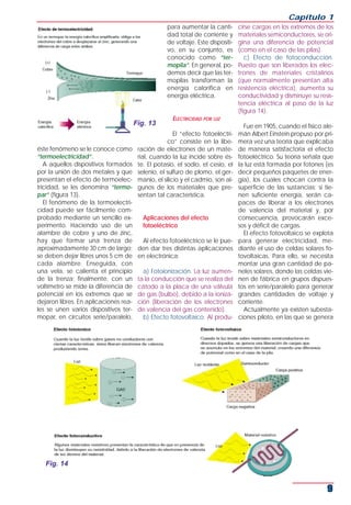 Capítulo 1
                                                   para aumentar la canti-       cirse cargas en los extremos de los
                                                   dad total de corriente y      materiales semiconductores, se ori-
                                                   de voltaje. Este dispositi-   gina una diferencia de potencial
                                                   vo, en su conjunto, es        (como en el caso de las pilas).
                                                   conocido como “ter-              c) Efecto de fotoconducción.
                                                   mopila”. En general, po-      Puesto que son liberados los elec-
                                                   demos decir que las ter-      trones de materiales cristalinos
                                                   mopilas transforman la        (que normalmente presentan alta
                                                   energía calorífica en         resistencia eléctrica), aumenta su
                                                   energía eléctrica.            conductividad y disminuye su resis-
                                                                                 tencia eléctrica al paso de la luz
                                                                                 (figura 14).
                                                     ELECTRICIDAD POR LUZ
                                       Fig. 13                                     Fue en 1905, cuando el físico ale-
                                                       El “efecto fotoeléctri-   mán Albert Einstein propuso por pri-
                                                    co” consiste en la libe-     mera vez una teoría que explicaba
éste fenómeno se le conoce como         ración de electrones de un mate-         de manera satisfactoria el efecto
“termoelectricidad”.                    rial, cuando la luz incide sobre és-     fotoeléctrico. Su teoría señala que
   A aquellos dispositivos formados     te. El potasio, el sodio, el cesio, el   la luz está formada por fotones (es
por la unión de dos metales y que       selenio, el sulfuro de plomo, el ger-    decir pequeños paquetes de ener-
presentan el efecto de termoelec-       manio, el silicio y el cadmio, son al-   gía), los cuales chocan contra la
tricidad, se les denomina “termo-       gunos de los materiales que pre-         superficie de las sustancias; si tie-
par” (figura 13).                       sentan tal característica.               nen suficiente energía, serán ca-
   El fenómeno de la termoelectri-                                               paces de liberar a los electrones
cidad puede ser fácilmente com-                                                  de valencia del material y, por
probado mediante un sencillo ex-          Aplicaciones del efecto                consecuencia, provocarán exce-
perimento. Haciendo uso de un             fotoeléctrico                          sos y déficit de cargas.
alambre de cobre y uno de zinc,                                                    El efecto fotovoltaico se explota
hay que formar una trenza de              Al efecto fotoeléctrico se le pue-     para generar electricidad, me-
aproximadamente 30 cm de largo;         den dar tres distintas aplicaciones      diante el uso de celdas solares fo-
se deben dejar libres unos 5 cm de      en electrónica:                          tovoltaicas. Para ello, se necesita
cada alambre. Enseguida, con                                                     montar una gran cantidad de pa-
una vela, se calienta el principio        a) Fotoionización. La luz aumen-       neles solares, donde las celdas vie-
de la trenza; finalmente, con un        ta la conducción que se realiza del      nen de fábrica en grupos dispues-
voltímetro se mide la diferencia de     cátodo a la placa de una válvula         tos en serie/paralelo para generar
potencial en los extremos que se        de gas (bulbo), debido a la ioniza-      grandes cantidades de voltaje y
dejaron libres. En aplicaciones rea-    ción (liberación de los electrones       corriente.
les se unen varios dispositivos ter-    de valencia del gas contenido).            Actualmente ya existen subesta-
mopar, en circuitos serie/paralelo,       b) Efecto fotovoltaico. Al produ-      ciones piloto, en las que se genera




   Fig. 14


                                                                                                                   9
 