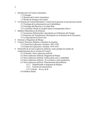 2


1   Introducción Al Control Automático
        1.1 Concepto
        1.2 Historia del Control Automático
        1.3 Diseño de Sistemas de Control
2   Un Sistema de Control Biomédico: Control de la glicemia en una persona normal
        2.1 Fisiología de la alimentación con Carbohidrato
        2.2 Fisiología del Páncreas y la célula Beta
        2.3 La Insulina: Desde su receptor hasta el transportador Glut-4
3   Modelos Matemáticos de Sistemas
        3.1 Ecuaciones Diferenciales: descripción en el Dominio del Tiempo
        3.2 Funciones de Transferencia: Descripción en el dominio de la Frecuencia
        3.3 La Descripción de Polo-Cero
4   Sistemas y Diagramas de Bloque
5   Control, Glicemia, Diabetes y Bombeo de Insulina
        5.1 Control de la glicemia e Insulina: 1897-1970
        5.2 Control de la glicemia e Insulina: 1970-1974
6   Desarrollo de un nuevo páncreas artificial, como ejemplo de estudio de
    comportamiento de un sistema de Control
        6.1 El desafío: Nuevo páncreas artificial
        6.2 Nuevo páncreas artificial: Diagrama de bloque
        6.3 Nuevo páncreas artificial: Gráfico polo-cero y estabilidad
        6.4 Nuevo páncreas artificial: El overshoot y otros parámetros
        6.5 Nuevo páncreas artificial: Planteamiento del problema
                6.5.1 Simplificando el diagrama de bloques
                6.5.2 Función de transferencia
                6.5.3 Cálculo de ω y de K
        6.6 Palabras finales
 