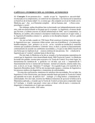 3


CAPÍTULO 1: INTRODUCCIÓN AL CONTROL AUTOMÁTICO

1.1 Concepto: Si nos ponemos de a cuerdo en que ‘la Ingeniería es una actividad
involucrada en la comprensión y el control de los materiales y las fuerzas de la naturaleza
en benefi cio de la huma nidad’ (1), ve remos que ella comparte un id eal d e fondo con la
Medicina, que ‘...bus ca el bienestar completo del ser humano, tant o físico como
psicológico y social..’
         Sin embargo, ambas disciplinas han evolucionado casi independientemente una de
otra, cada una desarrollando su len guaje que le es propio. La Ingeniería, al menos desde
que Ne wton y Leibnitz crea ron el c álculo infinitesimal en 1660, usa l a matemática. La
Medicina, en cambio, sólo comenzó a incorporar mediciones exactas en el siglo veinte, y
la Ingeniería B iomédica comenz ó a gestarse co mo disciplina después de la se gunda
guerra mundial.
         Así, por un lado, cuando en 1760 James Watt construyó el primer motor de vapor,
la Ingeniería tuvo que comenzar a lidiar seriam ente con el problema d e la interacción
hombre-máquina y por primera v ez, se vio en la c reciente ne cesidad de d esarrollar
sistemas que ayudaran al hombre a ‘controlar’ éstas, es decir, a ajustar su funcionamiento
continuamente de acuerdo sus cambiantes necesidades, y, lo que es más difícil, hacerlo de
una forma que no implicara la pr esencia continua de una persona. Est a lucha de la
Ingeniería por el ‘control’ continúa hasta el día de hoy.
         Por otro lado, la Medicina se ha ido ac ercando a las herramientas matemáticas de
control que la Ingeniería viene desarrollando desde 1868-Teoría de Control . La Medicina
ha tenido dos grandes razones para acercarse a la Teoría de Control. En p rimer lugar, las
herramientas ma temáticas de a quella ha n si do útile s pa ra la c omprensión de l
funcionamiento de los si stemas del ser humano normal (cir culación, sistema endoc rino,
etc), es de cir, en lo que llamamos ‘F isiología’. En se gundo lu gar, el d esarrollo de la
Ingeniería Biomédica desde 1945 ha ido incorpor ando equipos y sistemas de Ingeniería a
los procesos médicos de diagnóstico y tratamiento de enfermedades.
      En estas dos conferencias, trataremos de satisfacer dos necesidades. Por un lado, los
Ingenieros Civiles Electricistas, que desean entender hasta qué punto la Teoría de Control
que aprendie ron se pue de aplicar a la F isiología y l a diag nóstico y tratamiento de
enfermedades. Por otro l ado, nosotros los Médicos trataremos de ap reciar la belleza de la
Matemática aplicada, y el poder que la Teoría de Control ya tiene para comprender mejor
la F isiología, y el pode r que pued e tene r par a el desar rollo de nuevo s sistemas de
diagnóstico y tratamiento en el siglo que comienza.
         Buena suerte a todos. Allá vamos.
 