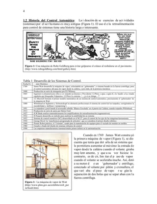 4


1.2 Historia del Control Automático: La i deación de se cuencias de act ividades
(sistemas) por el ser hu mano es mu y antigua (Figura 1). El uso d e la retroalimentación
para control de sistemas tiene una historia larga e interesante.




    Figura 1: Una máquina de Rube Goldberg para evitar golpearse el cráneo al resbalarse en el pavimento.
    (http://www.rubegoldberg.com/html/gallery.htm)



Tabla 1: Desarrollo de los Sistemas de Control.
Fecha Ev       ento Histórico
1769        James Watt desarrolla la máquina de vapor, colocándole un ‘gobernador’, o sistema basado en la fuerza centrífuga, para
            el control automático del paso de vapor desde la caldera, y por ende, de la potencia mecánica
1800        Producción en serie de mosquetes por Eli Whitney
1865        Ingeniero n orteamericano ofrec e u n torpedo au tónomo a Pres idente J .J.Pérez, c apaz, s egún él, d e hundir a la a rmada
            española que bloqueaba Valparaíso. J.J.Pérez le contesta -‘…¿y si se chinga…?’
1868        J.C.Maxwell formula el primer modelo matemático de un sistema de control automático, precisamente el ‘gobernador’ de
            la máquina de Watt
1880        Whitehead en Inglaterra y Schwartzkopf en alemania perfeccionan el sistema de control de los torpedos, corrigiéndose la
            inestabilidad o ‘delfineo’ (‘porpoising’)
1891        La torpedera Lynch hunde al acorazado rebelde ‘Blanco Encalada’ en el puerto de Caldera, usando torpedos Whitehead.
1913        Producción en serie de autos por Henry Ford
1927        H.W.Bode analiza matemáticamente los amplificadores de retroalimentación (regenerativos)
1932        H.Nyquist desarrolla un método para analizar la estabilidad de un sistema
1952        Sistema de control numérico (NC) desarrollado en el M.I.T. para el control de los ejes de las máquinas-herramienta
1954        George Devol la ‘transferencia programada de artículos’, que se considera el primer diseño robótico
1960        Primer Robot práctico, el ‘Unimate’, usado para la manutención de equipos para el vaciado de metales en moldes
1980        Estudio a fondo del diseño de sistemas robustos de control
1990        Las empresas manufactureras transnacionales ponen énfasis en la automatización


                                                                     Cuando en 1769 James Watt constru yó
                                                             la primer a máquina de v apor ( Figura 1), se dio
                                                             cuenta que tenía que dot arla de un sistema que
                                                             le permitiera aumentar al má ximo la entrada de
                                                             vapor desde la caldera cuando el volante giraba
                                                             muy lent amente, y que a su vez hiciese lo
                                                             contrario, es de cir, lim itar el p aso de vapor
                                                             cuando el volante se aceleraba mucho. Así, dotó
                                                             a su motor d e un ‘gobernador’ c entrífugo,
                                                             conectado al volante por piñón y cr emallera, el
                                                             que vari aba el paso de vapo r se gún la
                                                             separación de dos bolas que se separ aban con la
                                                             fuerza centrífuga.
    Figura 1: La máquina de vapor de Watt
    (http://www.phm.gov.au/exhibits/exib_per
    m/boult.htm)
 