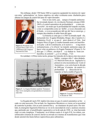 5


       Sin embargo, desde 1769 hasta 1868 se siguieron equipando los motores de vapor
con estos ‘ gobernadores’ en forma empírica, sin saber re almente como diseñarlos par a
obtener los rangos de control del paso de vapor deseados.
                                     Esto es tan cierto, que, aunque el torpedo autónomo
                            fue inventado durant e la revolución Norteam ericana (1860-
                            1865), el control automático de profundidad d        e éstos era
                            ‘inestable’, de modo que la profundidad del torpedo oscilaba,
                            y éste se comportaba como un ‘delfín’, a veces chocando con
                            el fondo, a ve ces p asando por deb ajo del bar co enemi go, y
                            siempre desviándose al saltar fuera del agua.
                                     La historia cu enta que e n 1865 la armada españ ola,
                            incluyendo tres fr agatas blindadas, bloque aba e l puerto d e
                            Valparaíso. Un dí a en que el presi dente d e C hile, José
                            Joaquín Pérez (Figura 2) estaba tomando mote con huesillos
 Figura 2: Presidente José
                            en la plaz a de la Constitución, se le acercó u      n ing eniero
 Joaquín Pérez (1861-1871)  norteamericano, y le ofreció ‘un torpedo autónomo capaz de
 ©Biblioteca del Congreso   hacer volar en pedazos a la fragata Numancia’ (Figura 3). Se
 Nacional de Chile          dice que J .J.Pérez , sin dejar d e p aladear su mote con
                            huesillos, le contestó ‘...¿y si se chinga....?’(2)
       En realidad, J.J.Pérez tenía razón, porque los torpedos de la época eran muy poco
                                                     fiables, y porqu e sólo 3 años después,
                                                     J.C.Maxwell form ula en Inglaterra l a
                                                     primera te oría ma temática de Contr ol
                                                     Automático, y no s ería hasta la década
                                                     de 1880 que el sistema de control d e
                                                     profundidad y dirección de los
                                                     torpedos se haría estable (Figura 4).




    Figura 3: La fragata blindada española ‘Numancia’
    http://www.nautigalia.com/grandesbarcos/numancia/i
    ndex.htm
                                                            Figura 4: Torpedos Whitehead en
                                                            la década de 1880.


        La lle gada del sig lo XX implicó dos áreas en que el control automático se hiz o
cada vez más necesario. Por un lado, los Ingenieros Mecánicos se vieron en la necesidad
de controlar la produc ción en serie automóviles y un sinnúmero de prod uctos. Por otro
lado, la emergente Ingeniería Eléctrica se vio en la necesidad de crear y analizar circuitos
que, partiendo por el am plificador regenerativo en la dé cada de 1920, se irían haci endo
cada v ez más complejos . F inalmente, en el último cuarto d el siglo X X, l os robots, con
sofisticados sistemas de cont rol, harían su ent rada en si stemas de m anufacturas que i rían
desde automóviles hasta hélices supercríticas para submarinos.
 
