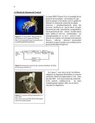 6


1.3 Diseño de Sistemas de Control:

                                                     La mano DIST (Figura 5) es el resultado de un
                                                     proyecto de investigaci ón europeo (3), que
                                                     tiene un pul gar y tres dedos, con 16 grados de
                                                     libertad. El sistema de control de los dedos
                                                     tiene una r etroalimentación de posic ión
                                                     (position feedback), el que m ide el án gulo
                                                     (posición) de cada articulación, comparándol a
                                                     con la posición de refe rencia. La dife rencia
                                                     entre ambas (‘e rror’) es comunicada a un
    Figura 5: La mano DIST. Manipulador de           microprocesador, el cu al a t ravés d e una
    alta destreza con 16 grados de libertad.         función u(t) ordena a un actuador (servomotor)
    http://www.graal.dist.unige.it/research/activi   llevar a      cabo un      proceso ( movimiento
    ties/DISThand/DISThand.html                      articular), lo que d á lu gar a un a salida (n ueva
                                                     posición del dedo) (Figura 6).




    Figura 6: Sistema de control de tipo ‘position-feedback’ del dedo
    de una mano artificial (1).


                                                        La f igura 7 mue stra u no de los últimos
                                                     adelantos en Ingeniería Biomédica, el corazón
                                                     artificial ( AbioCor) impla ntado e l 3 de Julio
                                                     del año 2001. Los meca nismos de control de
                                                     la fre cuencia cardíaca en un          ap arato
                                                     completamente implant able, son un nuevo
                                                     reto para los Ingenieros.




    Figura 7: Corazón artificial implantado el 3
    Julio 2001.
    http://www.cnn.com/2001/HEALTH/conditi
    ons/07/03/artificial.heart/
 