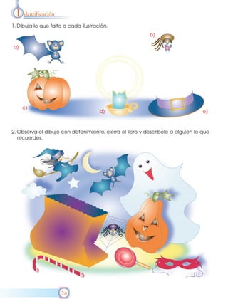 I   dentificación

1. Dibuja lo que falta a cada ilustración.
                                                          b)

a)




      c)
                                      d)                                         e)



2. Observa el dibujo con detenimiento, cierra el libro y descríbele a alguien lo que
   recuerdes.




                      24
 