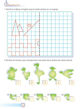 I   dentificación

1. Termina el dibujo. Imagina que lo estás viendo en un espejo.




2. Escribe el número que corresponde a la parte de la silueta de cada animal.




   a)                b)           c)             d)               e)




                      30
 