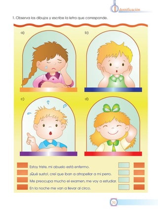 I    dentificación

1. Observa los dibujos y escribe la letra que corresponde.



     a)                                     b)




     c)                                     d)




          Estoy triste, mi abuelo está enfermo.

          ¡Qué susto!, creí que iban a atropellar a mi perro.

          Me preocupa mucho el examen, me voy a estudiar.

          En la noche me van a llevar al circo.



                                                                31
 