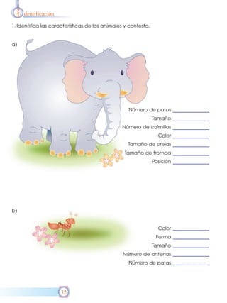 I   dentificación

1. Identifica las características de los animales y contesta.


a)




                                                   Número de patas
                                                                Tamaño
                                                Número de colmillos
                                                                  Color
                                                   Tamaño de orejas
                                                 Tamaño de trompa
                                                                Posición




b)


                                                                  Color
                                                                 Forma
                                                                Tamaño
                                                 Número de antenas
                                                   Número de patas




                      32
 