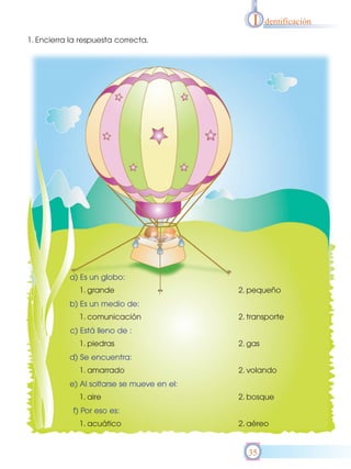 I    dentificación

1. Encierra la respuesta correcta.




           a) Es un globo:
              1. grande                     2. pequeño
           b) Es un medio de:
              1. comunicación               2. transporte
           c) Está lleno de :
              1. piedras                    2. gas
           d) Se encuentra:
              1. amarrado                   2. volando
           e) Al soltarse se mueve en el:
              1. aire                       2. bosque
            f) Por eso es:
              1. acuático                   2. aéreo


                                              35
 