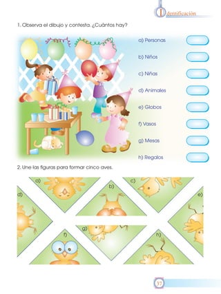 I   dentificación

1. Observa el dibujo y contesta. ¿Cuántos hay?


                                                      a) Personas


                                                      b) Niños


                                                      c) Niñas


                                                      d) Animales


                                                      e) Globos


                                                      f) Vasos


                                                      g) Mesas


                                                      h) Regalos

2. Une las figuras para formar cinco aves.

       a)                                        c)
                                        b)
d)                                                                                    e)




                            g)
                    f)                                           h)




                                                                 37
 