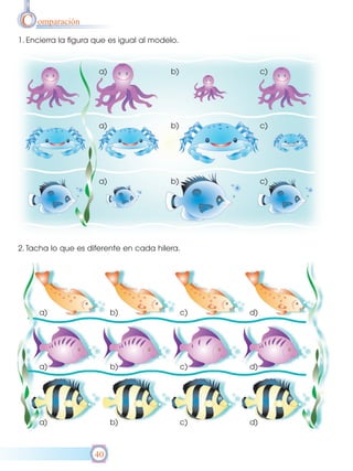 C omparación
1. Encierra la figura que es igual al modelo.



                      a)                  b)              c)




                      a)                  b)              c)




                      a)                  b)              c)




2. Tacha lo que es diferente en cada hilera.




     a)                    b)                   c)   d)




     a)                    b)                   c)   d)




     a)                    b)                   c)   d)



                     40
 