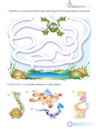 I   dentificación

1. Identifica y colorea el camino que debe seguir la rana para llegar al estanque.


                        a)                                 d)



                                 b)                 c)




2. Tacha con azul el detalle absurdo en cada dibujo.


                  b)                                             c)
a)




                       d)




                                                            17
 