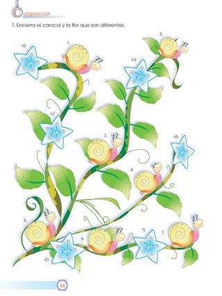 C omparación
1. Encierra el caracol y la flor que son diferentes.
                                                                 2.

                              1.
    a)


                                                       b)




                    c)




                                          3.                           d)




                                                       4.




     5.

                                                            f)
                                                                  7.
                                   6.




               e)




                         48
 