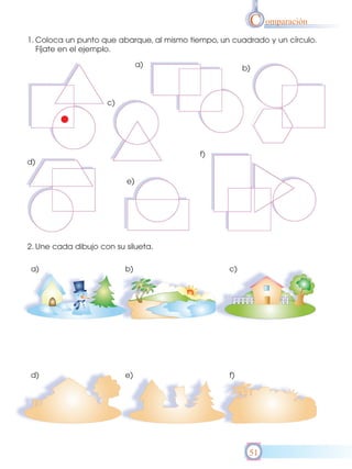 C omparación
1. Coloca un punto que abarque, al mismo tiempo, un cuadrado y un círculo.
   Fíjate en el ejemplo.

                               a)                       b)



                     c)




                                            f)
d)

                          e)




2. Une cada dibujo con su silueta.

a)                        b)                       c)




d)                        e)                       f)




                                                         51
 
