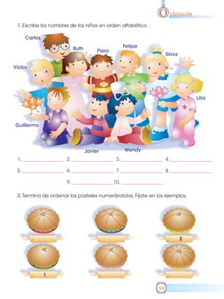 O rdenación
 1. Escribe los nombres de los niños en orden alfabético.

      Carlos

                           Ruth                      Felipe
                                       Piero
                                                                   Silvia

Víctor




                                                                                Lilia




 Guillermo




                                  Javier             Wendy
 1.                   2.                        3.                 4.

 5.                   6.                        7.                 8.

                      9.                       10.

 2. Termina de ordenar los pasteles numerándolos. Fíjate en los ejemplos.




                                                                            2




               1

                                                              59
 