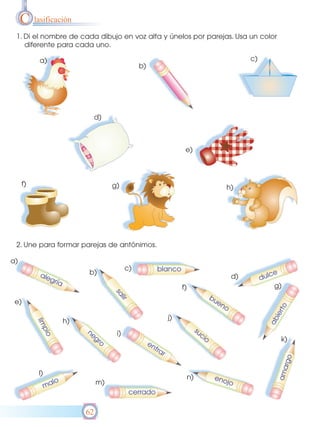 C lasificación
 1. Di el nombre de cada dibujo en voz alta y únelos por parejas. Usa un color
    diferente para cada uno.

           a)                                                                                     c)
                                                b)




                                d)



                                                                    e)



     f)                              g)                                                  h)




 2. Une para formar parejas de antónimos.

a)
                                           c)           blanco
           ale             b)                                                                             ce
              gría                                                                           d)        dul
                                                                   f)                                      g)
                                     sa




                                                                                     bu
                                       lir




 e)                                                                                    en
                                                                                         o
                                                                                                               to
                                                                                                           ier




                                                              j)
                                                                                                         ab




                      h)
          lim




                                                                             su
             pio




                           ne         i)                                       ci
                             gr                                                  o                            k)
                               o                     en
                                                       tra
                                                          r
                                                                                                                  o
                                                                                                               arg




          l)
                                                                                                             am




                                                                        n)            eno
                 lo             m)                                                       jo
               ma
                                             cerrado

                           62
 