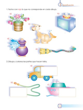 I   dentificación

1. Tacha con rojo lo que no corresponde en cada dibujo.

     a)                                                   b)




                         c)




d)




                                   e)




2. Dibuja y colorea las partes que hacen falta.

                              a)




      b)
                                                  c)




                                                           19
 