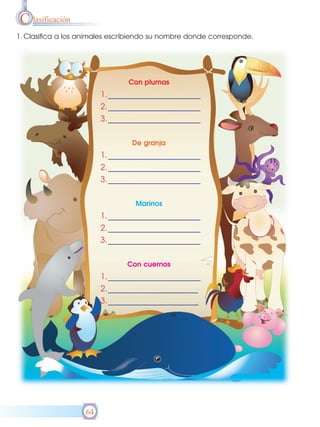 C lasificación
1. Clasifica a los animales escribiendo su nombre donde corresponde.




                                Con plumas
                        1.
                        2.
                        3.

                                 De granja
                        1.
                        2.
                        3.

                                  Marinos
                        1.
                        2.
                        3.

                               Con cuernos
                        1.
                        2.
                        3.




                   64
 