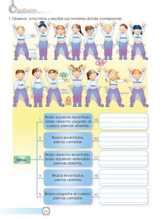 C lasificación
1. Observa a los niños y escribe sus nombres donde corresponde.




                      Brazo izquierdo levantado,
                 1.                              a)
                      brazo derecho pegado al
                       cuerpo, piernas abiertas.


                 2.        Brazos levantados,    b)
                            pienas cerradas.


                      Brazo derecho levantado,
                 3.                              c)
    NIños             brazo izquierdo extendido,
                           piernas abiertas.


                 4.        Brazos levantados,    d)
                            pienas abiertas.



                 5. Brazos pegados al cuerpo, e)
                         piernas cerradas.


                      66
 