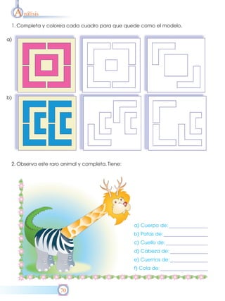 A nálisis
 1. Completa y colorea cada cuadro para que quede como el modelo.

a)




b)




 2. Observa este raro animal y completa. Tiene:




                                                  a) Cuerpo de:
                                                  b) Patas de:
                                                  c) Cuello de:
                                                  d) Cabeza de:
                                                  e) Cuernos de:
                                                  f) Cola de:



                     70
 