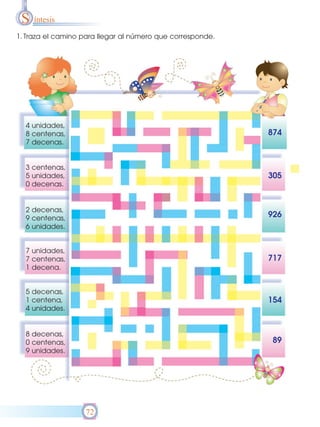 S íntesis
1. Traza el camino para llegar al número que corresponde.




  4 unidades,
  8 centenas,                                               874
  7 decenas.


  3 centenas,
  5 unidades,                                               305
  0 decenas.


  2 decenas,
  9 centenas,                                               926
  6 unidades.


  7 unidades,
  7 centenas,                                               717
  1 decena.


  5 decenas,
  1 centena,                                                154
  4 unidades.


  8 decenas,
  0 centenas,                                               89
  9 unidades.




                   72
 