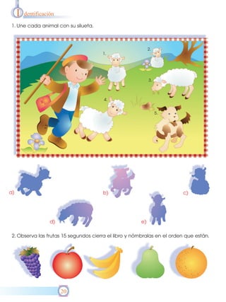 I   dentificación

1. Une cada animal con su silueta.



                                                             2.
                                       1.




                                                             3.



                                        4.


                                                                  5.




a)                                     b)                                c)




                    d)                                  e)

 2. Observa las frutas 15 segundos cierra el libro y nómbralas en el orden que están.




                         20
 