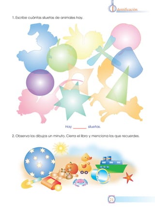 I   dentificación

1. Escribe cuántas siluetas de animales hay.




                                 Hay           siluetas.

2. Observa los dibujos un minuto. Cierra el libro y menciona los que recuerdes.




                                                            21
 