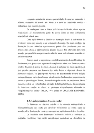 12




           - aspectos estruturais, como a precariedade de recursos materiais, o
número excessivo de alunos por turma e a falta de assessoria técnico -
pedagógica para o corpo docente.
           De modo geral, outros fatores poderiam ser indicados, desde aqueles
relacionados ao funcionamento geral da escola como os mais diretamente
vinculados à sala de aula.
           Cabe aqui destacar a questão da formação inicial e continuada do
professor, como um aspecto a ser seriamente abordado. Os atuais modelos de
formação docente adotados aparentemente pouco têm contribuído para um
prática mais eficaz e aparentemente poucas chances têm oferecido para uma
atuação que possibilite um processo de reflexão sobre os fenômenos ocorridos no
cotidiano escolar.
           Embora aqui se reconheça a multideterminação da problemática do
fracasso escolar, parece que a perspectiva explicativa sobre esse fenômeno como
sendo o fracasso da escola é a mais adequada à realidade e a mais superável, já
que permite pensar-se em intervenções mais diretas e objetivas, dentro da
instituição escolar. Tal pressuposto baseia-se na possibilidade de uma atuação
mais positiva por parte daqueles que são elementos fundamentais no processo de
ensino - aprendizagem formal, desenvolvido pela escola: os professores. Desta
maneira, poderá ser vislumbrada a alteração da habitual atribuição de causalidade
do insucesso escolar ao aluno, no processo adequadamente chamado de
“culpabilização da vítima” (RYAN, 1976, citado em COLLARES & MOYSÉS,
1993b).


           1. 3. A patologização do fracasso escolar
           O fenômeno do fracasso escolar é de tamanha complexidade e
multideterminação que acaba por envolver profissionais de outras áreas de
atuação, além da educação, como por exemplo, os profissionais da área de saúde.
           Os escolares com rendimento acadêmico sofrível e histórico de
múltiplas repetências vêm sendo considerados portadores de distúrbios ou
 