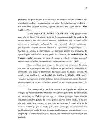 13




problemas de aprendizagem e constituem-se em uma das maiores clientelas dos
consultórios médicos – especialmente nos setores de pediatria e neuropediatria –
das instituições públicas de saúde, segundo estimativa dos órgãos oficiais (SÃO
PAULO, 1992).
             A esse respeito, COLLARES & MOYSÉS (1986, p.10), pesquisadoras
que, vêm ao longo dos últimos anos, se dedicando ao estudo da temática da
relação entre a área de saúde e educação, evidenciam que “o setor saúde
incorpora a educação aplicando-lhe seu raciocínio clínico tradicional,
privilegiando relações causais lineares e explicações fisiopatológicas ...”.
Segundo as autoras, a incorporação do raciocínio clínico aos problemas de
aprendizagem desencadeia o que pode ser chamado de medicalização do
fracasso escolar, ou seja, “a busca de causas e soluções médicas ao nível
organicista e individual para problemas eminentemente sociais.” (p.10)
             Nesse sentido, o envio excessivo de alunos para os serviços de saúde,
em busca de solução para supostos distúrbios ou problemas de aprendizagem,
representa o que pode ser denominado de medicalização do fracasso escolar. De
acordo com VALLA & HOLLANDA (in VALLA & STOTZ, 1994, p.63):
“Médicos e professores acabam achando que os problemas dos alunos da escola
pública acontecem ou por ‘deficiência mental’ ou por ‘desajuste emocional’ de
cada um...”
             Uma ressalva deve ser feita quanto à participação do médico na
situação de encaminhamento de alunos considerados portadores de dificuldades
de aprendizagem. Pode-se pensar que o médico participa dessa situação
inescrupulosamente, porém, de acordo com as autoras acima citadas, o médico
não está sendo inescrupuloso ao participar do processo de medicalização do
fracasso escolar já que, de modo geral, parece estar pouco consciente dessa
problemática, em função de uma formação acadêmica que, na maioria das vezes,
desprestigia o conhecimento sobre o escolar, até mesmo nas especializações em
pediatria.
 