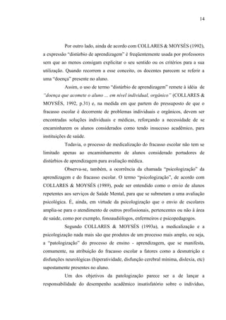 14




           Por outro lado, ainda de acordo com COLLARES & MOYSÉS (1992),
a expressão “distúrbio de aprendizagem” é freqüentemente usada por professores
sem que ao menos consigam explicitar o seu sentido ou os critérios para a sua
utilização. Quando recorrem a esse conceito, os docentes parecem se referir a
uma “doença” presente no aluno.
           Assim, o uso de termo “distúrbio de aprendizagem” remete à idéia de
“doença que acomete o aluno ... em nível individual, orgânico” (COLLARES &
MOYSÉS, 1992, p.31) e, na medida em que partem do pressuposto de que o
fracasso escolar é decorrente de problemas individuais e orgânicos, devem ser
encontradas soluções individuais e médicas, reforçando a necessidade de se
encaminharem os alunos considerados como tendo insucesso acadêmico, para
instituições de saúde.
           Todavia, o processo de medicalização do fracasso escolar não tem se
limitado apenas ao encaminhamento de alunos considerado portadores de
distúrbios de aprendizagem para avaliação médica.
           Observa-se, também, a ocorrência da chamada “psicologização” da
aprendizagem e do fracasso escolar. O termo “psicologização”, de acordo com
COLLARES & MOYSÉS (1989), pode ser entendido como o envio de alunos
repetentes aos serviços de Saúde Mental, para que se submetam a uma avaliação
psicológica. É, ainda, em virtude da psicologização que o envio de escolares
amplia-se para o atendimento de outros profissionais, pertencentes ou não à área
de saúde, como por exemplo, fonoaudiólogos, enfermeiros e psicopedagogos.
           Segundo COLLARES & MOYSÉS (1993a), a medicalização e a
psicologização nada mais são que produtos de um processo mais amplo, ou seja,
a “patologização” do processo de ensino - aprendizagem, que se manifesta,
comumente, na atribuição do fracasso escolar a fatores como a desnutrição e
disfunções neurológicas (hiperatividade, disfunção cerebral mínima, dislexia, etc)
supostamente presentes no aluno.
           Um dos objetivos da patologização parece ser a de lançar a
responsabilidade do desempenho acadêmico insatisfatório sobre o indivíduo,
 