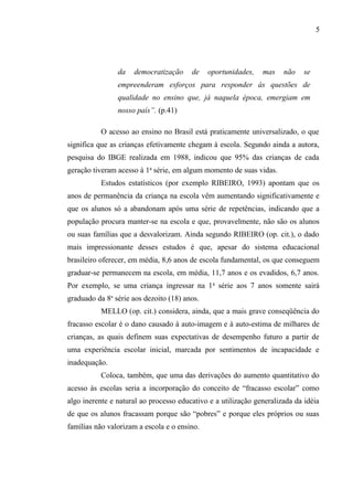 5




                da   democratização     de    oportunidades,   mas    não    se
                empreenderam esforços para responder às questões de
                qualidade no ensino que, já naquela época, emergiam em
                nosso país”. (p.41)

          O acesso ao ensino no Brasil está praticamente universalizado, o que
significa que as crianças efetivamente chegam à escola. Segundo ainda a autora,
pesquisa do IBGE realizada em 1988, indicou que 95% das crianças de cada
geração tiveram acesso à 1a série, em algum momento de suas vidas.
          Estudos estatísticos (por exemplo RIBEIRO, 1993) apontam que os
anos de permanência da criança na escola vêm aumentando significativamente e
que os alunos só a abandonam após uma série de repetências, indicando que a
população procura manter-se na escola e que, provavelmente, não são os alunos
ou suas famílias que a desvalorizam. Ainda segundo RIBEIRO (op. cit.), o dado
mais impressionante desses estudos é que, apesar do sistema educacional
brasileiro oferecer, em média, 8,6 anos de escola fundamental, os que conseguem
graduar-se permanecem na escola, em média, 11,7 anos e os evadidos, 6,7 anos.
Por exemplo, se uma criança ingressar na 1 a série aos 7 anos somente sairá
graduado da 8a série aos dezoito (18) anos.
          MELLO (op. cit.) considera, ainda, que a mais grave conseqüência do
fracasso escolar é o dano causado à auto-imagem e à auto-estima de milhares de
crianças, as quais definem suas expectativas de desempenho futuro a partir de
uma experiência escolar inicial, marcada por sentimentos de incapacidade e
inadequação.
          Coloca, também, que uma das derivações do aumento quantitativo do
acesso às escolas seria a incorporação do conceito de “fracasso escolar” como
algo inerente e natural ao processo educativo e a utilização generalizada da idéia
de que os alunos fracassam porque são “pobres” e porque eles próprios ou suas
famílias não valorizam a escola e o ensino.
 