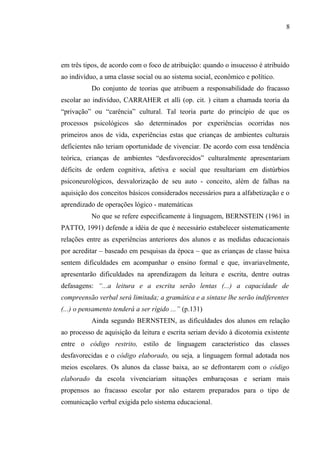 8




em três tipos, de acordo com o foco de atribuição: quando o insucesso é atribuído
ao indivíduo, a uma classe social ou ao sistema social, econômico e político.
           Do conjunto de teorias que atribuem a responsabilidade do fracasso
escolar ao indivíduo, CARRAHER et alli (op. cit. ) citam a chamada teoria da
“privação” ou “carência” cultural. Tal teoria parte do princípio de que os
processos psicológicos são determinados por experiências ocorridas nos
primeiros anos de vida, experiências estas que crianças de ambientes culturais
deficientes não teriam oportunidade de vivenciar. De acordo com essa tendência
teórica, crianças de ambientes “desfavorecidos” culturalmente apresentariam
déficits de ordem cognitiva, afetiva e social que resultariam em distúrbios
psiconeurológicos, desvalorização de seu auto - conceito, além de falhas na
aquisição dos conceitos básicos considerados necessários para a alfabetização e o
aprendizado de operações lógico - matemáticas
           No que se refere especificamente à linguagem, BERNSTEIN (1961 in
PATTO, 1991) defende a idéia de que é necessário estabelecer sistematicamente
relações entre as experiências anteriores dos alunos e as medidas educacionais
por acreditar – baseado em pesquisas da época – que as crianças de classe baixa
sentem dificuldades em acompanhar o ensino formal e que, invariavelmente,
apresentarão dificuldades na aprendizagem da leitura e escrita, dentre outras
defasagens: “...a leitura e a escrita serão lentas (...) a capacidade de
compreensão verbal será limitada; a gramática e a sintaxe lhe serão indiferentes
(...) o pensamento tenderá a ser rígido ...” (p.131)
           Ainda segundo BERNSTEIN, as dificuldades dos alunos em relação
ao processo de aquisição da leitura e escrita seriam devido à dicotomia existente
entre o código restrito, estilo de linguagem característico das classes
desfavorecidas e o código elaborado, ou seja, a linguagem formal adotada nos
meios escolares. Os alunos da classe baixa, ao se defrontarem com o código
elaborado da escola vivenciariam situações embaraçosas e seriam mais
propensos ao fracasso escolar por não estarem preparados para o tipo de
comunicação verbal exigida pelo sistema educacional.
 