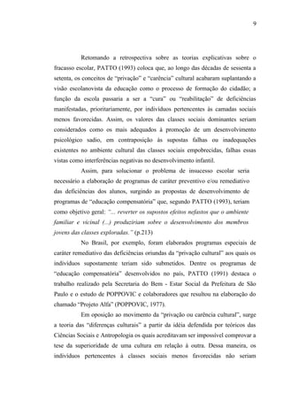 9




          Retomando a retrospectiva sobre as teorias explicativas sobre o
fracasso escolar, PATTO (1993) coloca que, ao longo das décadas de sessenta a
setenta, os conceitos de “privação” e “carência” cultural acabaram suplantando a
visão escolanovista da educação como o processo de formação do cidadão; a
função da escola passaria a ser a “cura” ou “reabilitação” de deficiências
manifestadas, prioritariamente, por indivíduos pertencentes às camadas sociais
menos favorecidas. Assim, os valores das classes sociais dominantes seriam
considerados como os mais adequados à promoção de um desenvolvimento
psicológico sadio, em contraposição às supostas falhas ou inadequações
existentes no ambiente cultural das classes sociais empobrecidas, falhas essas
vistas como interferências negativas no desenvolvimento infantil.
          Assim, para solucionar o problema de insucesso escolar seria
necessário a elaboração de programas de caráter preventivo e/ou remediativo
das deficiências dos alunos, surgindo as propostas de desenvolvimento de
programas de “educação compensatória” que, segundo PATTO (1993), teriam
como objetivo geral: “... reverter os supostos efeitos nefastos que o ambiente
familiar e vicinal (...) produziriam sobre o desenvolvimento dos membros
jovens das classes exploradas.” (p.213)
          No Brasil, por exemplo, foram elaborados programas especiais de
caráter remediativo das deficiências oriundas da “privação cultural” aos quais os
indivíduos supostamente teriam sido submetidos. Dentre os programas de
“educação compensatória” desenvolvidos no país, PATTO (1991) destaca o
trabalho realizado pela Secretaria do Bem - Estar Social da Prefeitura de São
Paulo e o estudo de POPPOVIC e colaboradores que resultou na elaboração do
chamado “Projeto Alfa” (POPPOVIC, 1977).
          Em oposição ao movimento da “privação ou carência cultural”, surge
a teoria das “diferenças culturais” a partir da idéia defendida por teóricos das
Ciências Sociais e Antropologia os quais acreditavam ser impossível comprovar a
tese da superioridade de uma cultura em relação à outra. Dessa maneira, os
indivíduos pertencentes à classes sociais menos favorecidas não seriam
 
