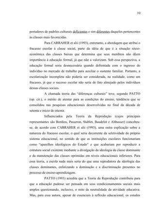 10




portadores de padrões culturais deficientes e sim diferentes daqueles pertencentes
às classes mais favorecidas.
           Para CARRAHER et alii (1993), entretanto, a abordagem que atribui o
fracasso escolar à classe social, parte da idéia de que é a situação sócio-
econômica das classes baixas que determina que seus membros não dêem
importância à educação formal, já que não a valorizam. Sob essa perspectiva, a
educação formal seria desnecessária quando defrontada com o ingresso do
indivíduo no mercado de trabalho para auxiliar o sustento familiar. Portanto, a
escolarização incompleta não poderia ser considerada, na realidade, como um
fracasso, já que o sucesso escolar não seria de fato almejado pelos indivíduos
dessas classes sociais.
           A chamada teoria das “diferenças culturais” teve, segundo PATTO
(op. cit.), o mérito de atentar para as condições do ensino, tendência que se
consolidou nas pesquisas educacionais desenvolvidas no final da década de
setenta e início de oitenta.
           Influenciados       pela   Teoria   da   Reprodução   (cujos   principais
representantes são Bordieu, Passeron, Stablet, Baudelot e Althusser) concebeu-
se, de acordo com CARRAHER et alii (1993), uma outra explicação sobre a
natureza do fracasso escolar, o qual seria decorrente da seletividade do próprio
sistema educacional, no sentido de que as instituições escolares funcionariam
como “aparelhos ideológicos do Estado” e que acabariam por reproduzir a
estrutura social existente mediante a divulgação da ideologia da classe dominante
e da manutenção das classes oprimidas em níveis educacionais inferiores. Para
essa teoria, a escola nada mais seria do que uma reprodutora da ideologia das
classes dominantes, enfatizando a dominação e a discriminação presentes no
processo de ensino-aprendizagem.
           PATTO (1993) acredita que a Teoria da Reprodução contribuiu para
que a educação pudesse ser pensada em seus condicionamentos sociais mais
amplos questionando, inclusive, o mito da neutralidade da atividade educativa.
Mas, para essa autora, apesar de essenciais à reflexão educacional, os estudos
 