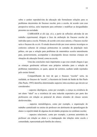 11




sobre o caráter reprodutivista da educação não formularam soluções para os
problemas decorrentes do fracasso escolar, pois a escola, de acordo com essa
perspectiva teórica, seria impotente para enfrentar e modificar as desigualdades
presentes na sociedade.
          CARRAHER et alii (op. cit.), a partir de reflexões advindas de um
trabalho experimental, dirigem o foco da atribuição do fracasso escolar do
indivíduo para a escola. Portanto, de acordo com esses autores, o fracasso escolar
seria o fracasso da escola. O estudo desenvolvido por esses autores investigou os
contextos culturais de crianças pertencentes às camadas da população mais
pobres, em que a solução para problemas de matemática ocorria naturalmente
para, posteriormente, acompanhar o desempenho dessas mesmas crianças em
situações de educação formal, como na escola.
          Uma das conclusões mais importantes a que esse estudo chegou é que
as crianças geralmente utilizam seus próprios métodos para a solução de
problemas matemáticos, os quais, apesar de corretos, acabam sendo rejeitados
pelo ensino formal.
          Compartilhando da tese de que o fracasso “escolar” seria, na
realidade, ao fracasso da “escola”, a Secretaria de Estado da Saúde de São Paulo
(São Paulo, 1993) identifica determinados aspectos intra-escolares que devem ser
considerados:
          - aspectos ideológicos, como por exemplo, a crença na existência de
um aluno “ideal” ou a existência de uma reduzida expectativa por parte dos
professores em relação ao potencial de alunos oriundos de classes sociais
desfavorecidas;
          - aspectos metodológicos, como por exemplo, a organização do
trabalho centralizado no ensino do professor em detrimento da aprendizagem do
aluno e a repetitividade de algumas da atividades propostas no cotidiano escolar;
          - aspectos relacionais, como por exemplo, a postura autoritária do
professor em relação ao aluno e a inadequação das relações entre escola e
comunidade, representada pela família dos alunos;
 