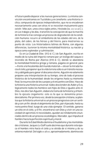29
el futuro podía deparar a las nuevas generaciones. La misma con-
vicción encontramos en Tucídides y en Jenofonte: una historia cí-
clica, compuesta de épocas independientes, que no se encadenan
necesariamente unas con otras ni se necesitan mutuamente para
existir. Más aún, unos cinco siglos antes, Hesiodo (ss. VIII-VII a.C.),
en Los trabajos y los días, transmite la concepción de que la marcha
de la historia trae consigo un proceso de degradación de la condi-
ción humana: recurre al simbolismo de las edades del oro, de la
plata, del cobre, de los héroes y del hierro, para mostrarnos su
punto de vista. Los historiadores latinos de Roma, con algunas
diferencias, tuvieron la misma mentalidad histórica: su nación y
época como esplendor y culminación.
Es en La Ciudad de Dios (412 d. C.) de San Agustín, escrita en
medio de la ruina del imperio romano por un testigo del saqueo e
incendio de Roma por Alarico (410 d. C), donde se abandona
la mentalidad histórica griega y romana, pagana en general, para
—frente a la hecatombe del mundo material— elevar la mirada ha-
cia el cielo y proponer que la vida terrena sólo es un tránsito necesa-
rio y obligado para ganar el descanso eterno. Agustín no solamente
propone una interpretación de su tiempo, sino de todo el proceso
histórico de la humanidad: desde los orígenes hasta su momento
final, la resurrección de los cuerpos y el encuentro con Dios. Hace de
la historia una historia universal: todos descienden de Adán y Eva,
lógicamente todos los hombres son hijos de Dios e iguales ante él.
Dios, nos dice San Agustín, elabora la trama de la historia y el hom-
bre la ejecuta ciegamente: esto es lo que se denomina provi-
dencialismo. Por primera vez, desde la concepción cristiana, se plan-
tea que la historia universal es un proceso progresivo con un senti-
do y con un fin: desde el alejamiento de Dios, por el pecado, hasta su
reencuentro final, luego de una vida ejemplar. El sentido, ganarse
un sitio en el cielo, y el fin, encontrarse con Dios y vivir en una so-
ciedad sin apremios ni necesidades, quedan así nítidamente enun-
ciados dentro de un proceso escatológico, liberador, que impulsa al
hombre hacia la perfección espiritual y moral.
Durante la Edad Media domina el feudalismo y las mentalida-
des cristianas. Jacques Le Goff suele decirnos que durante esta épo-
ca el hombre mira hacia el cielo y se olvida de sí mismo y de su
entorno material. Del siglo VII al XIII, aproximadamente, domina este
 