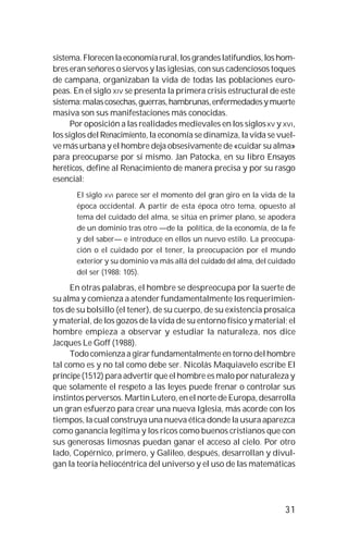 31
sistema.Florecenlaeconomíarural,losgrandeslatifundios,loshom-
bres eran señores o siervos y las iglesias, con sus cadenciosos toques
de campana, organizaban la vida de todas las poblaciones euro-
peas. En el siglo XIV se presenta la primera crisis estructural de este
sistema:malascosechas,guerras,hambrunas,enfermedadesymuerte
masiva son sus manifestaciones más conocidas.
Por oposición a las realidades medievales en los siglosXV y XVI,
los siglos del Renacimiento, la economía se dinamiza, la vida se vuel-
ve más urbana y el hombre deja obsesivamente de «cuidar su alma»
para preocuparse por sí mismo. Jan Patocka, en su libro Ensayos
heréticos, define al Renacimiento de manera precisa y por su rasgo
esencial:
El siglo XVI parece ser el momento del gran giro en la vida de la
época occidental. A partir de esta época otro tema, opuesto al
tema del cuidado del alma, se sitúa en primer plano, se apodera
de un dominio tras otro —de la política, de la economía, de la fe
y del saber— e introduce en ellos un nuevo estilo. La preocupa-
ción o el cuidado por el tener, la preocupación por el mundo
exterior y su dominio va más allá del cuidado del alma, del cuidado
del ser (1988: 105).
En otras palabras, el hombre se despreocupa por la suerte de
su alma y comienza a atender fundamentalmente los requerimien-
tos de su bolsillo (el tener), de su cuerpo, de su existencia prosaica
y material, de los gozos de la vida de su entorno físico y material; el
hombre empieza a observar y estudiar la naturaleza, nos dice
Jacques Le Goff (1988).
Todo comienza a girar fundamentalmente en torno del hombre
tal como es y no tal como debe ser. Nicolás Maquiavelo escribe El
príncipe (1512) para advertir que el hombre es malo por naturaleza y
que solamente el respeto a las leyes puede frenar o controlar sus
instintos perversos. Martín Lutero, en el norte de Europa, desarrolla
un gran esfuerzo para crear una nueva Iglesia, más acorde con los
tiempos, la cual construya una nueva ética donde la usura aparezca
como ganancia legítima y los ricos como buenos cristianos que con
sus generosas limosnas puedan ganar el acceso al cielo. Por otro
lado, Copérnico, primero, y Galileo, después, desarrollan y divul-
gan la teoría heliocéntrica del universo y el uso de las matemáticas
 